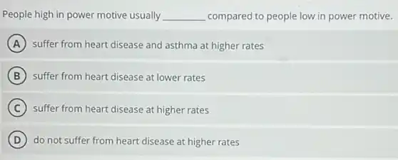 People high in power motive usually __ compared to people low in power motive.
A suffer from heart disease and asthma at higher rates
B suffer from heart disease at lower rates
C suffer from heart disease at higher rates
D do not suffer from heart disease at higher rates