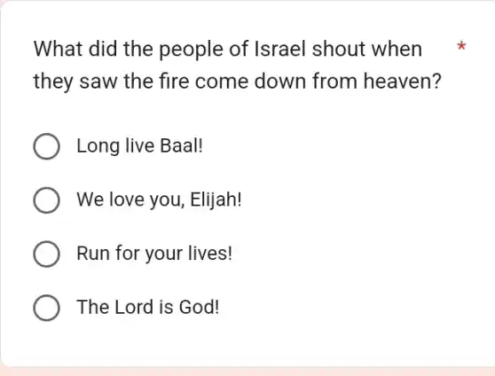 What did the people of Israel shout when
they saw the fire come down from heaven?
Long live Baal!
We love you, Elijah!
Run for your lives!
The Lord is God!