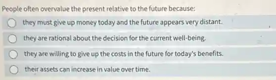 People often overvalue the present relative to the future because:
they must give up money today and the future appears very distant.
they are rational about the decision for the current well-being.
they are willing to give up the costs in the future for today's benefits.
their assets can increase in value over time.
