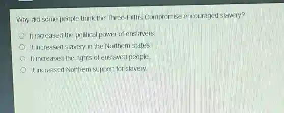 Why did some people think the Three-Fifths Compromise encouraged slavery?
It increased the political power of enslavers
It increased slavery in the Northern states
It increased the rights of enslaved people
It increased Northern support for slavery