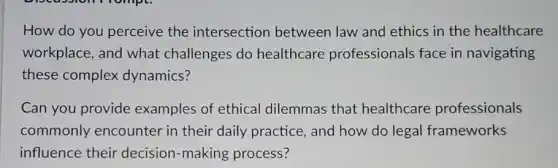 How do you perceive the intersection between law and ethics in the healthcare
workplace, and what challenges do healthcare professionals face in navigating
these complex dynamics?
Can you provide examples of ethical dilemmas that healthcare professionals
commonly encounter in their daily practice, and how do legal frameworks
influence their decision-making process?