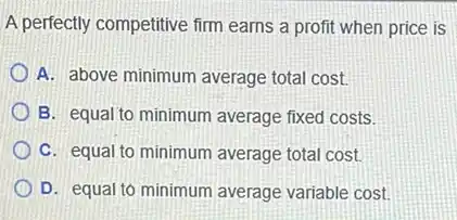 A perfectly competitive firm earns a profit when price is
A. above minimum average total cost.
B. equal to minimum average fixed costs.
C. equal to minimum average total cost.
D. equal to minimum average variable cost.