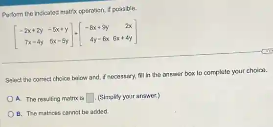 Perform the indicated matrix operation, if possible.
[} -2x+2y&-5x+y 7x-4y&5x-5y ]
Select the correct choice below and, if necessary,fill in the answer box to complete your choice.
A. The resulting matrix is square  . (Simplify your answer.)
B. The matrices cannot be added.