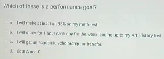 Which of these is a performance goal?
a. I will make at least an 85%  on my math test.
b. I will study for 1 hour each day for the week leading up to my Art History test.
c. I will get an academic scholarship for transfer.
d. Both A and C