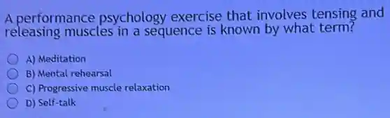 A performance psychology exercise that involves tensing and
releasing muscles in a sequence is known by what term?
A) Meditation
B) Mental rehearsal
C) Progressive muscle relaxation
D) Self-talk