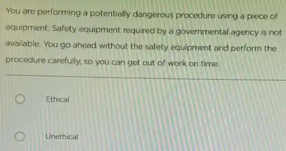 You are performing a potentially dangerous procedure using a piece of
equipment. Safety equipment required by a governmental agency is not
available. You go ahead without the safety equipment and perform the
procedure carefully, so you can get out of work on time.
Ethical
Unethical