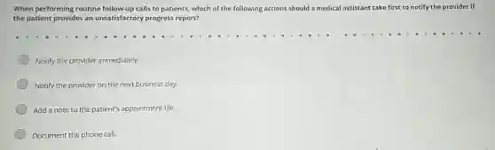 When performing routine follow-up calls to patients.which of the following actions should a medical assistant take first to notify the provider if
the patient provides an unsatisfactory progress report?
Notify the provider immediately.
Notify the provider on the next business day.
Add a note to the patient's appointment file.
Document the phone call.