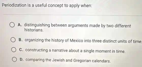 Periodization is a useful concept to apply when:
A. distinguishing between arguments made by two different
historians.
B. organizing the history of Mexico into three distinct units of time.
C. constructing a narrative about a single moment in time.
D. comparing the Jewish and Gregorian calendars.