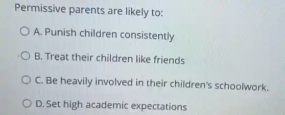Permissive parents are likely to:
A. Punish children consistently
B. Treat their children like friends
C. Be heavily involved in their children's schoolwork.
D. Set high academic expectations