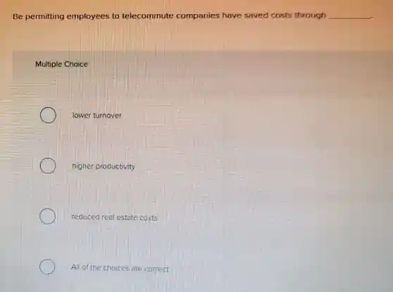 Be permitting employees to telecommute companies have saved costs through __
Multiple Choice
lower turnover
higher productivity
reduced real estate costs
All of the choices are correct