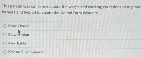 This person was concerned about the wages and working conditions of migrant
farmers and helped to create the United Farm Workers.
Cesar Chavez
Betty Friedan
Allen Bakke
Ernesto "Che" Guevara