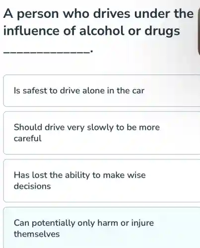 A person who drives under the
influence of alcohol or drugs
__
Is safest to drive alone in the car
Should drive very slowly to be more
careful
Has lost the ability to make wise
decisions
Can potentially only harm or injure
themselves