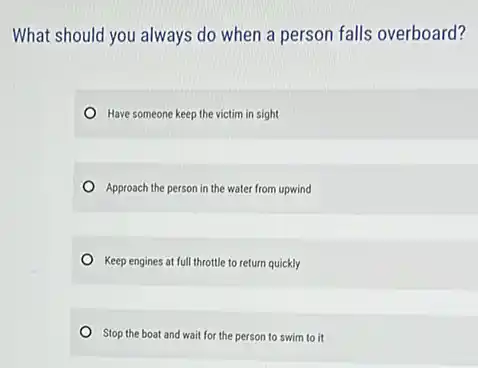 What should you always do when a person falls overboard?
Have someone keep the victim in sight
Approach the person in the water from upwind
Keep engines at full throttle to return quickly
Stop the boat and wait for the person to swim to it