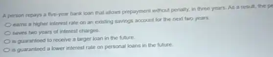 A person repays a five-year bank loan that allows prepayment without penalty, in three years As a result, the pe
earns a higher interest rate on an existing savings account for the next two years.
saves two years of interest charges.
is guaranteed to receive a larger loan in the future.
is guaranteed a lower interest rate on personal loans in the future.