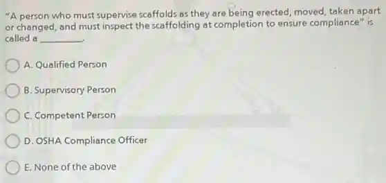 "A person who must supervise scaffolds as they are being erected, moved,taken apart
or changed, and must inspect the scaffolding at completion to ensure compliance" is
called a __
A. Qualified Person
B. Supervisory Person
C. Competent Person
D. OSHA Compliance Officer
E. None of the above