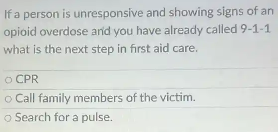 If a person is unresponsive and showing signs of an
opioid overdose and you have already called 9-1-1
what is the next step in first aid care.
CPR
Call family members of the victim.
Search for a pulse.
