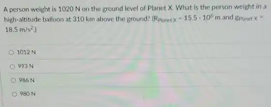 A person weight is 1020 N on the ground level of Planet X. What is the person weight in a
high-altitude balloon at 310 km above the ground? (R_(Planetx)=15.5cdot 10^6 m and gPlanet x=
18.5m/s^2
1012 N
993 N
986N
980 N