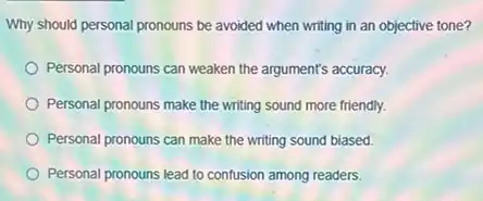 Why should personal pronouns be avoided when writing in an objective tone?
Personal pronouns can weaken the argument's accuracy.
Personal pronouns make the writing sound more friendly.
Personal pronouns can make the writing sound biased.
Personal pronouns lead to confusion among readers.