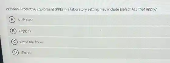 Personal Protective Equipment (PPE) in a laboratory setting may include (select ALL that apply):
A A lab coat
B Goggles
C Open toe shoes
D Gloves
