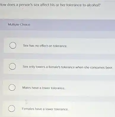 How does a person's sex affect his or her tolerance to alcohol?
Multiple Choice
Sex has no effect on tolerance.
Sex only lowers a female's tolerance when she consumes beer.
Males have a lower tolerance.
Females have a lower tolerance