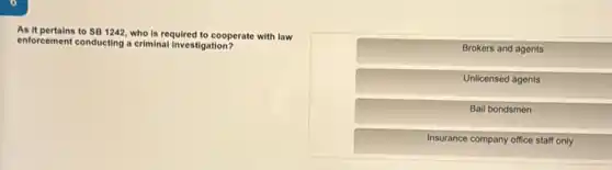 As it pertains to SB1242 who is required to cooperate with law
enforcement conducting a criminal investigation?
Brokers and agents
Unlicensed agents
Bail bondsmen
Insurance company office staff only