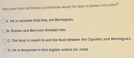 Why does Peter tell Romeo and Benvolio about the feast in Romeo and Juliet?
A. He is unaware that they are Montagues.
B. Romeo and Benvolio threaten him.
C. The feast is meant to end the feud between the Capulets and Montagues.
D. He is desperate to find eligible suitors for Juliet.
