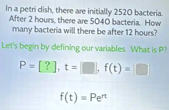 In a petri dish there are initially 2520 bacteria
After 2 hours there are 5040 bacteria.How
many bacteria will there be after 12 hours?
Let's begin by defining our variables.What is P?
P=[?],t=[ ],f(t)=[ ]
f(t)=Pe^rt