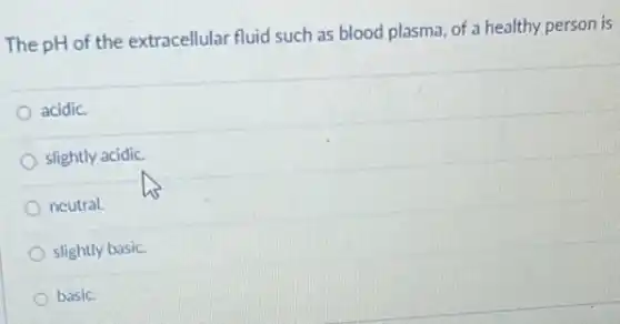 The pH of the extracellular fluid such as blood plasma, of a healthy person is
acidic.
slightly acidic.
neutral.
slightly basic.
basic.