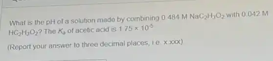 What is the pH of a solution made by combining 0.484 m
NaC_(2)H_(3)O_(2) with 0.042 M
HC_(2)H_(3)O_(2) ? The K_(a) of acetic acid is 1.75times 10^-5
(Report your answer to three decimal places, i.e x.xxx)