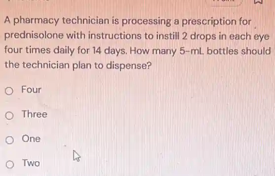 A pharmacy technician is processing a prescription for
prednisolone with instructions to instill 2 drops in each eye
four times daily for 14 days. How many 5-mL bottles should
the technician plan to dispense?
Four
Three
One
Two