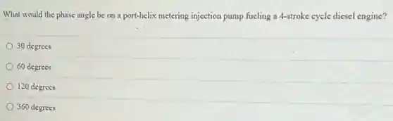 What would the phase angle be on a port-helix metering injection pump fueling a 4-stroke cycle diesel engine?
30 degrees
60 degrees
120 degrees
360 degrees
