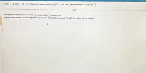 The pHofa fruit juice is 5.6.Find the hydronium ion concentration, [H_(3)O^+] of the juice. Uso the formula pH=-log[H_(3)O^+]
The hydronium ion concentration [H_(3)O^+] is approximately square  moles per liter.
(Use scientific notation. Use the multiplication symbol in the math palette as needed. Round to the nearest tenth as needed.)
