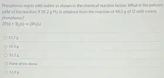 Phosphorus reacts with iodine as shown in the chemical reaction below.What is the percent
yield of the reaction if 28.2 g Pl_(3) is obtained from the reaction of 48.0 g of 12 with excess
phosphorus?
2P(s)+3I_(2)(s)arrow 2PI_(3)(s)
51.7 g
51.48
51.5 g
None of the above
51.98