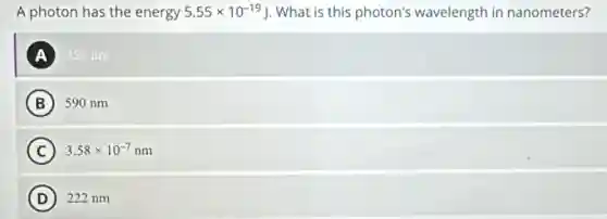 A photon has the energy 5.55times 10^-19J What is this photon's wavelength in nanometers?
A 358 nm
B ) 590 nm
C 3.58times 10^-7nm c
D 222 nm