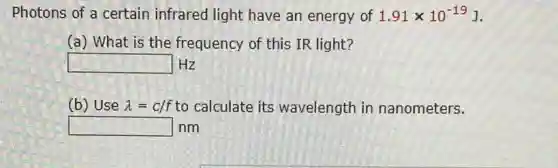 Photons of a certain infrared light have an energy of 1.91times 10^-19J
(a) What is the frequency of this IR light?
square Hz
(b) Use lambda =c/f to calculate its wavelength in nanometers.
square nm