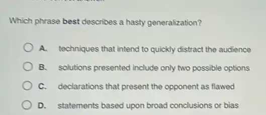 Which phrase best describes a hasty generalization?
A. techniques that intend to quickly distract the audience
B. solutions presented include only two possible options
C. declarations that present the opponent as flawed
D. statements based upon broad conclusions or bias
