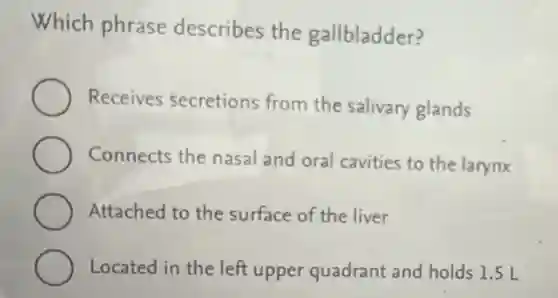 Which phrase describes the gallbladder?
Receives secretions from the salivary glands
Connects the nasal and oral cavities to the larynx
Attached to the surface of the liver
Located in the left upper quadrant and holds 1.5 L
