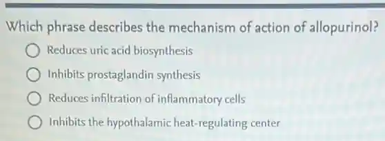 Which phrase describes the mechanism of action of allopurinol?
Reduces uric acid biosynthesis
Inhibits prostaglandin synthesis
Reduces infiltration of inflammatory cells
Inhibits the hypothalamic heat regulating center