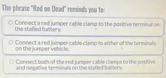 The phrase "Red on Dead" reminds you to:
Connect a red jumper cable clamp to the positive terminal on
the stalled battery.
Connect a red jumper cable clamp to either of the terminals
on the jumper vehicle.
Connect both of the red jumper cable clamps to the positive
and negative terminals on the stalled battery.