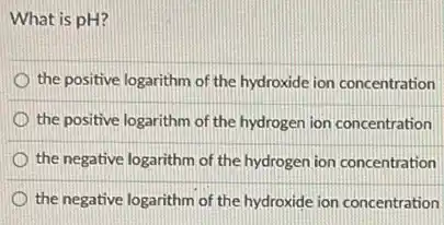 What is pH?
the positive logarithm of the hydroxide ion concentration
the positive logarithm of the hydrogen ion concentration
the negative logarithm of the hydrogen ion concentration
the negative logarithm of the hydroxide ion concentration