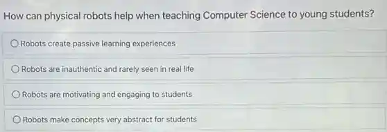 How can physical robots help when teaching Computer Science to young students?
Robots create passive learning experiences
Robots are inauthentic and rarely seen in real life
Robots are motivating and engaging to students
Robots make concepts very abstract for students