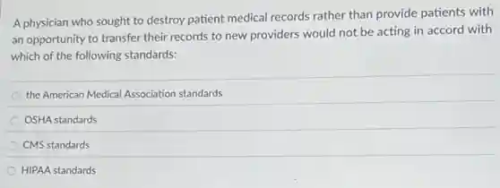 A physician who sought to destroy patient medical records rather than provide patients with
an opportunity to transfer their records to new providers would not be acting in accord with
which of the following standards:
the American Medical Association standards
OSHA standards
CMS standards
HIPAA standards