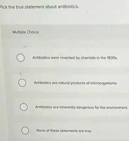 Pick the true statement about antibiotics.
Multiple Choice
Antibiotics were invented by chemists in the 1830s.
Antibiotics are natural products of microorganisms.
Antibiotics are inherently dangerous for the environment.
None of these statements are true.