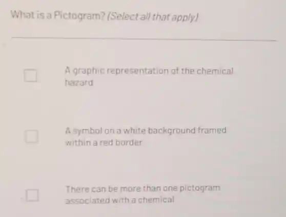 What is a Pictogram?(Select all that apply)
A graphic representation of the chemical
hazard
A symbol on a white background framed
within a red border
There can be more than one pictogram
associated with a chemical