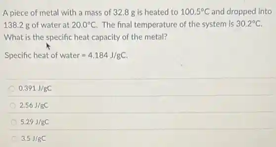 A piece of metal with a mass of 32.8g is heated to 100.5^circ C and dropped into
138.2 g of water at 20.0^circ C The final temperature of the system is 30.2^circ C
What is the specific heat capacity of the metal?
Specific heat of water=4.184J/gC
0.391J/gC
2.56J/gC
5.29J/gC
3.5J/gC