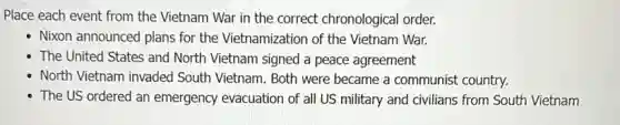 Place each event from the Vietnam War in the correct chronological order.
Nixon announced plans for the Vietnamization of the Vietnam War.
The United States and North Vietnam signed a peace agreement
North Vietnam invaded South Vietnam. Both were became a communist country.
The US ordered an emergency evacuation of all US military and civilians from South Vietnam