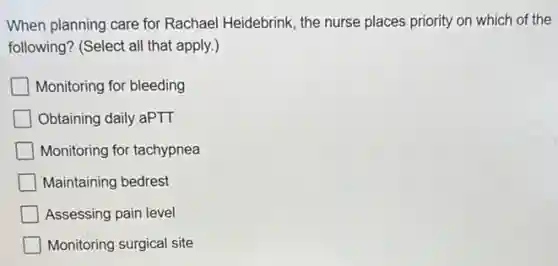 When planning care for Rachael Heidebrink, the nurse places priority on which of the
following? (Select all that apply.)
Monitoring for bleeding
Obtaining daily aPTT
Monitoring for tachypnea
Maintaining bedrest
Assessing pain level
Monitoring surgical site