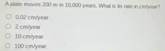 A plate moves 200 m in 10 ,000 years . What is its rate in cm/year?
0.02cm/year
2cm/year
10cm/year
100cm/year