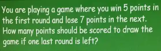 You are playing a game where you win 5 points in
the first round and lose 7 points in the next.
How many points should be scored to draw the
game if one last round is left?