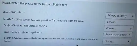 Please match the phrase to the best applicable item.
U.S. Constitution
North Carolina law on tax law question for California state tax issue.
Code of Federal Regulations (C.F.R.)
Law review article on legal issue
North Carolina law on theft law question for North Carolina state parole violation
issue
square
square
square
square
square
square
5
Primary authority
Choose...
Choose...
.